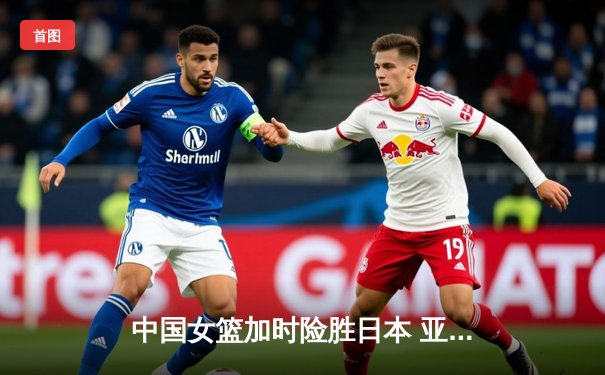 中国女篮加时险胜日本 亚洲杯夺冠展现铁血韧性