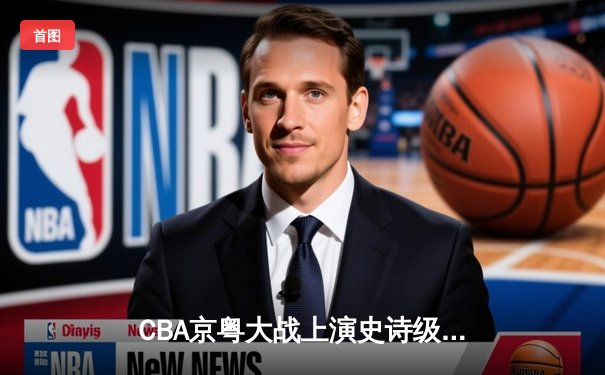 CBA京粤大战上演史诗级逆转 广东加时险胜北京夺赛点