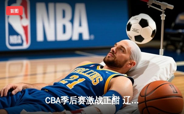 CBA季后赛激战正酣 辽宁本钢加时险胜广东宏远挺进总决赛