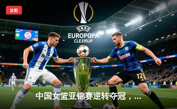 中国女篮亚锦赛逆转夺冠，韩旭独揽28分助队卫冕成功