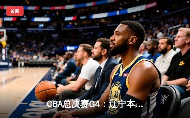 CBA总决赛G4：辽宁本钢加时险胜浙江稠州金租 总比分3-1夺赛点