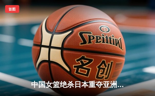 中国女篮绝杀日本重夺亚洲杯冠军，韩旭独揽26分荣膺MVP