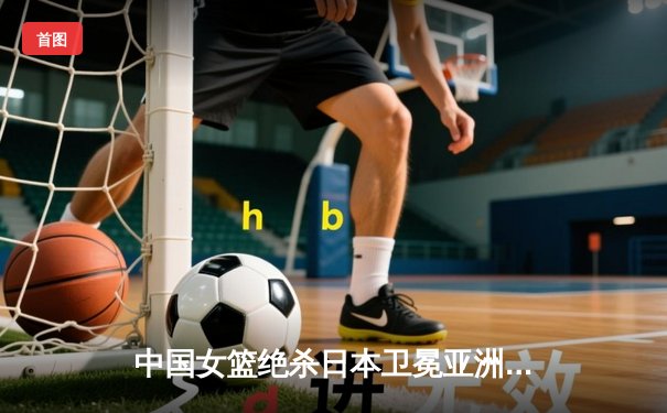 中国女篮绝杀日本卫冕亚洲杯 韩旭23+15李梦26分制胜