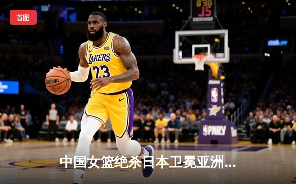 中国女篮绝杀日本卫冕亚洲杯 韩旭23+15荣膺MVP
